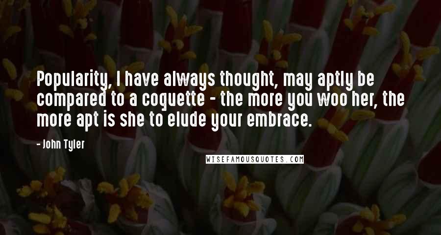 John Tyler Quotes: Popularity, I have always thought, may aptly be compared to a coquette - the more you woo her, the more apt is she to elude your embrace.