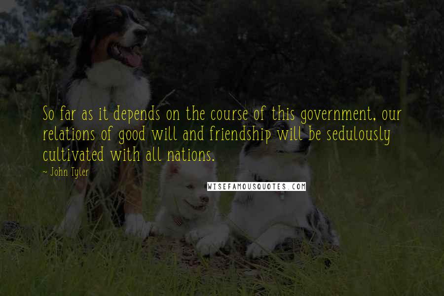John Tyler Quotes: So far as it depends on the course of this government, our relations of good will and friendship will be sedulously cultivated with all nations.