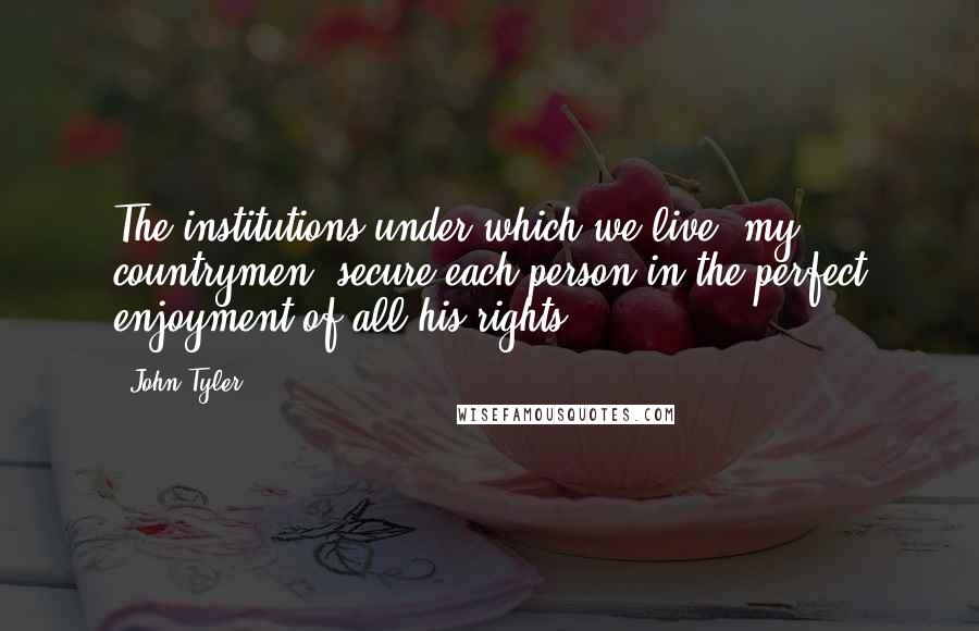 John Tyler Quotes: The institutions under which we live, my countrymen, secure each person in the perfect enjoyment of all his rights.