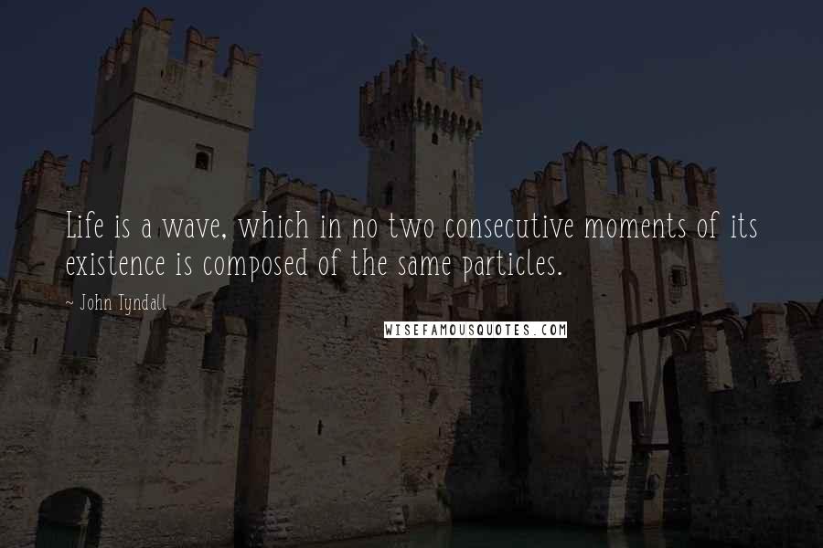 John Tyndall Quotes: Life is a wave, which in no two consecutive moments of its existence is composed of the same particles.