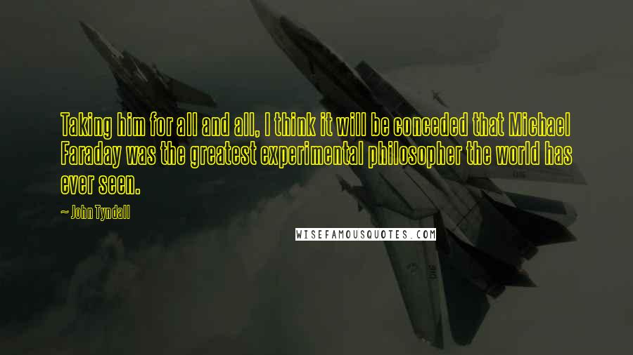 John Tyndall Quotes: Taking him for all and all, I think it will be conceded that Michael Faraday was the greatest experimental philosopher the world has ever seen.