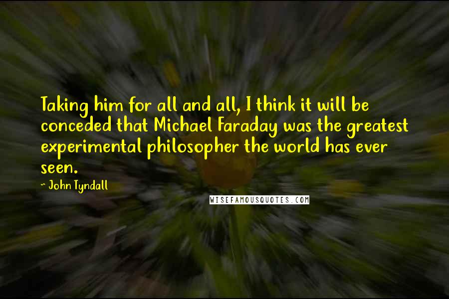 John Tyndall Quotes: Taking him for all and all, I think it will be conceded that Michael Faraday was the greatest experimental philosopher the world has ever seen.