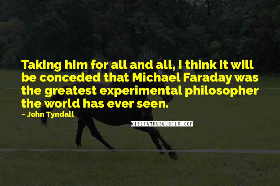 John Tyndall Quotes: Taking him for all and all, I think it will be conceded that Michael Faraday was the greatest experimental philosopher the world has ever seen.