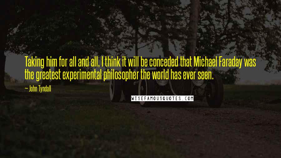 John Tyndall Quotes: Taking him for all and all, I think it will be conceded that Michael Faraday was the greatest experimental philosopher the world has ever seen.