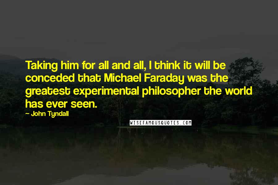 John Tyndall Quotes: Taking him for all and all, I think it will be conceded that Michael Faraday was the greatest experimental philosopher the world has ever seen.