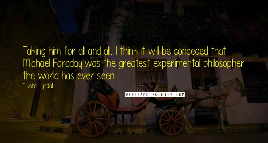 John Tyndall Quotes: Taking him for all and all, I think it will be conceded that Michael Faraday was the greatest experimental philosopher the world has ever seen.