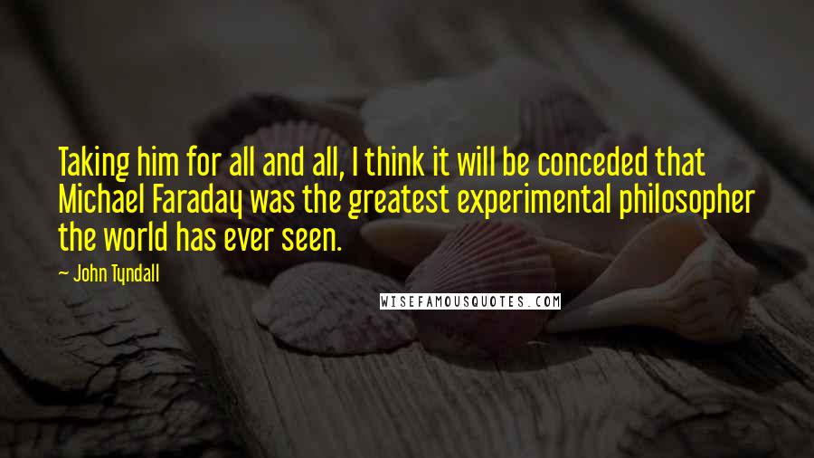 John Tyndall Quotes: Taking him for all and all, I think it will be conceded that Michael Faraday was the greatest experimental philosopher the world has ever seen.