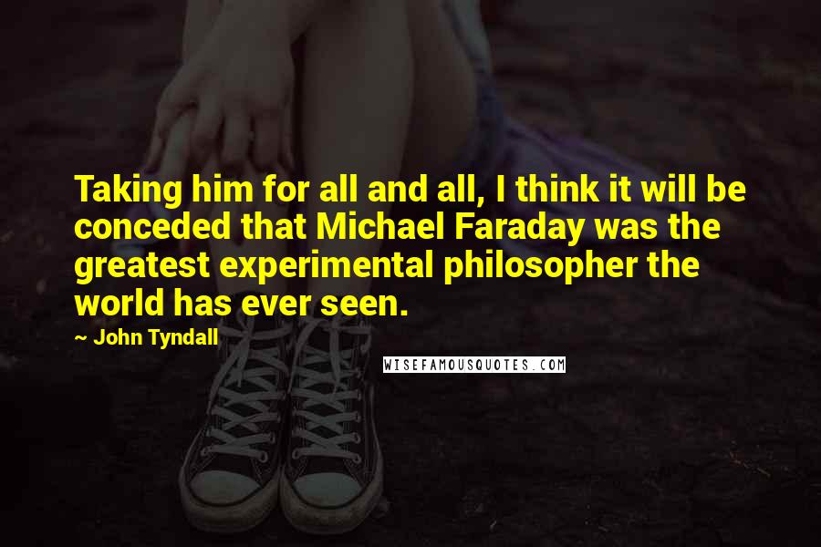John Tyndall Quotes: Taking him for all and all, I think it will be conceded that Michael Faraday was the greatest experimental philosopher the world has ever seen.