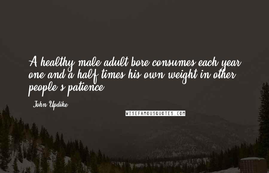 John Updike Quotes: A healthy male adult bore consumes each year one and a half times his own weight in other people's patience.