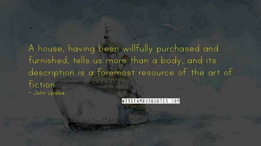John Updike Quotes: A house, having been willfully purchased and furnished, tells us more than a body, and its description is a foremost resource of the art of fiction.