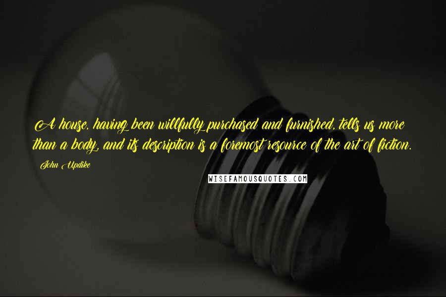 John Updike Quotes: A house, having been willfully purchased and furnished, tells us more than a body, and its description is a foremost resource of the art of fiction.