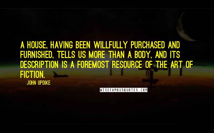 John Updike Quotes: A house, having been willfully purchased and furnished, tells us more than a body, and its description is a foremost resource of the art of fiction.