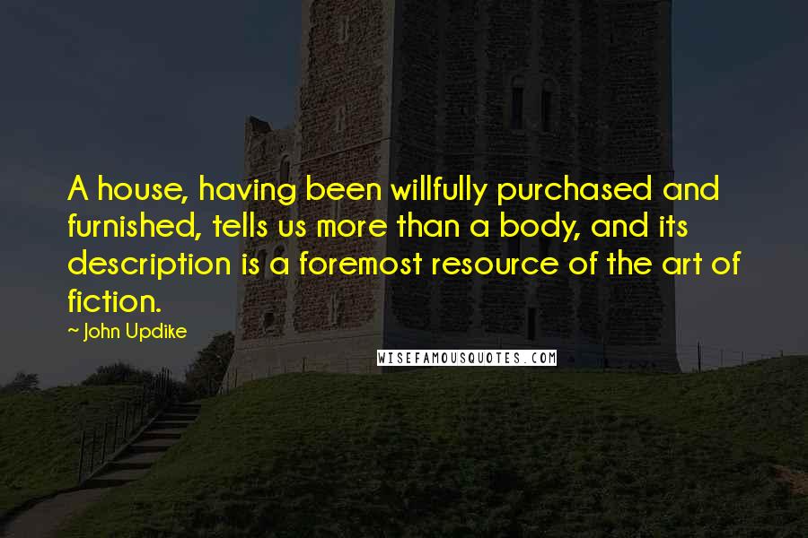 John Updike Quotes: A house, having been willfully purchased and furnished, tells us more than a body, and its description is a foremost resource of the art of fiction.