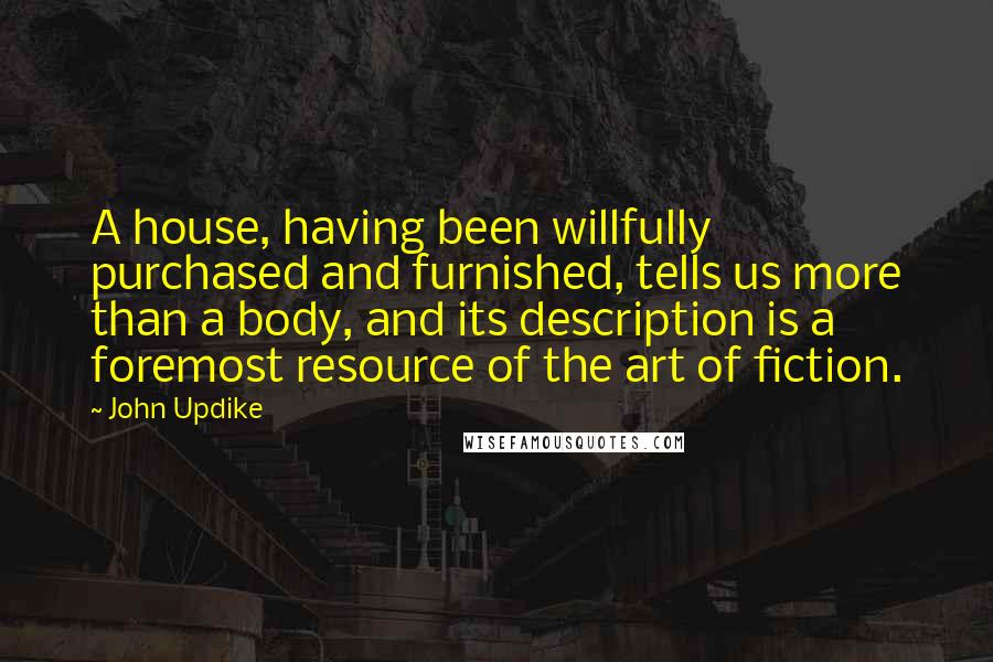 John Updike Quotes: A house, having been willfully purchased and furnished, tells us more than a body, and its description is a foremost resource of the art of fiction.