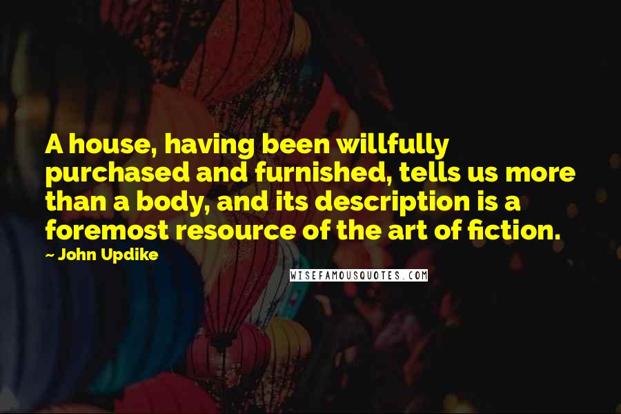 John Updike Quotes: A house, having been willfully purchased and furnished, tells us more than a body, and its description is a foremost resource of the art of fiction.