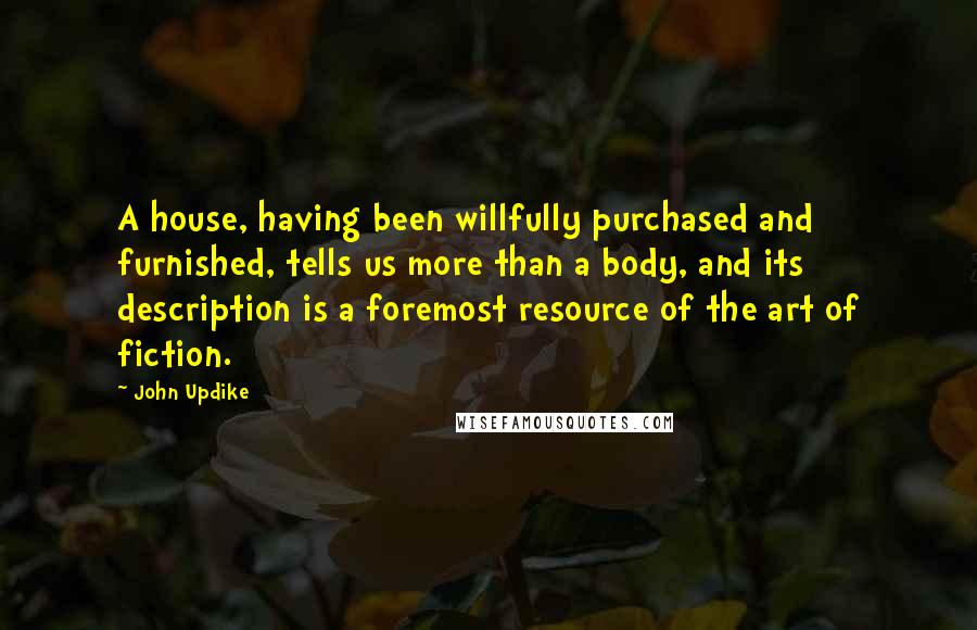 John Updike Quotes: A house, having been willfully purchased and furnished, tells us more than a body, and its description is a foremost resource of the art of fiction.