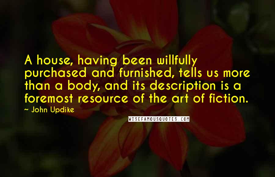 John Updike Quotes: A house, having been willfully purchased and furnished, tells us more than a body, and its description is a foremost resource of the art of fiction.