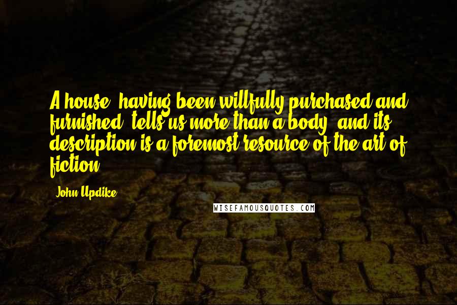 John Updike Quotes: A house, having been willfully purchased and furnished, tells us more than a body, and its description is a foremost resource of the art of fiction.
