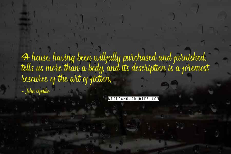 John Updike Quotes: A house, having been willfully purchased and furnished, tells us more than a body, and its description is a foremost resource of the art of fiction.
