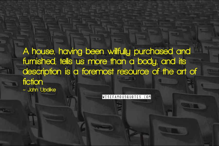 John Updike Quotes: A house, having been willfully purchased and furnished, tells us more than a body, and its description is a foremost resource of the art of fiction.