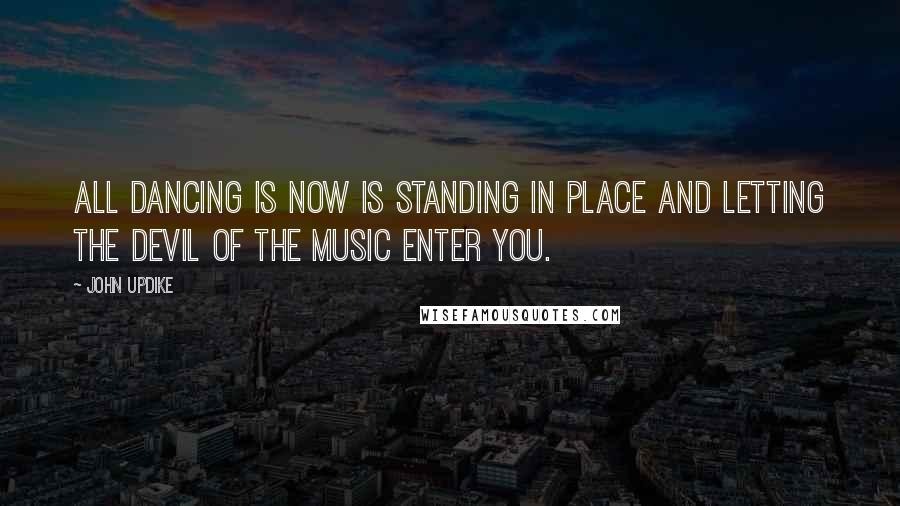 John Updike Quotes: All dancing is now is standing in place and letting the devil of the music enter you.