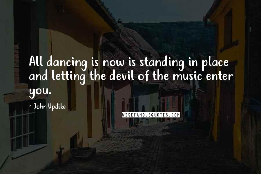 John Updike Quotes: All dancing is now is standing in place and letting the devil of the music enter you.