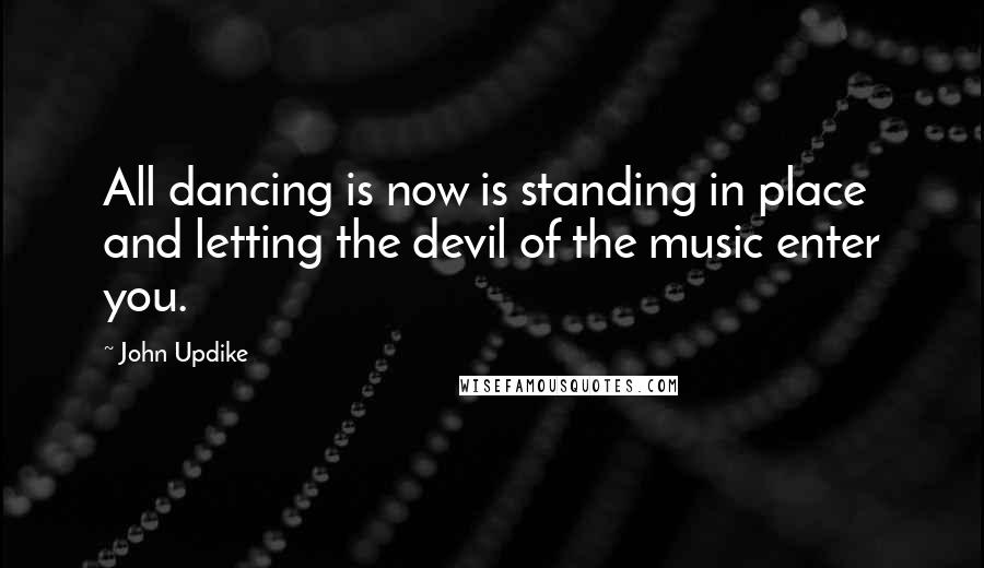 John Updike Quotes: All dancing is now is standing in place and letting the devil of the music enter you.