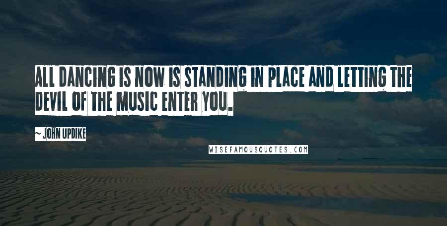 John Updike Quotes: All dancing is now is standing in place and letting the devil of the music enter you.