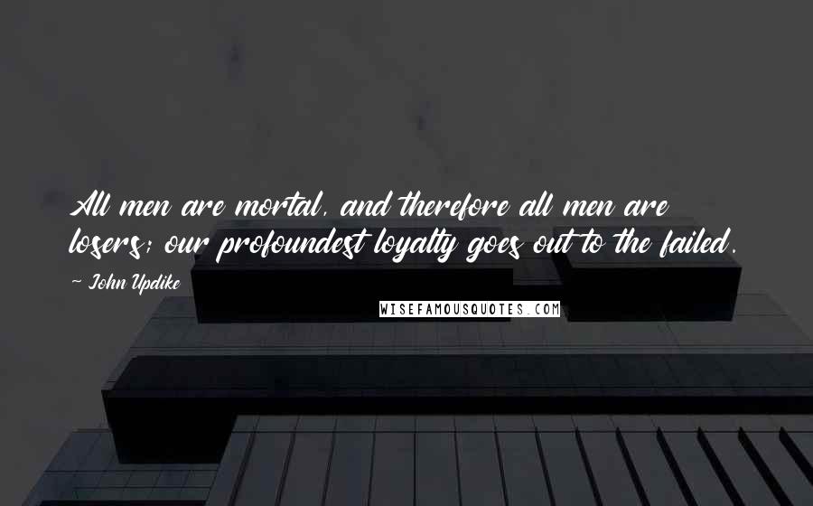 John Updike Quotes: All men are mortal, and therefore all men are losers; our profoundest loyalty goes out to the failed.