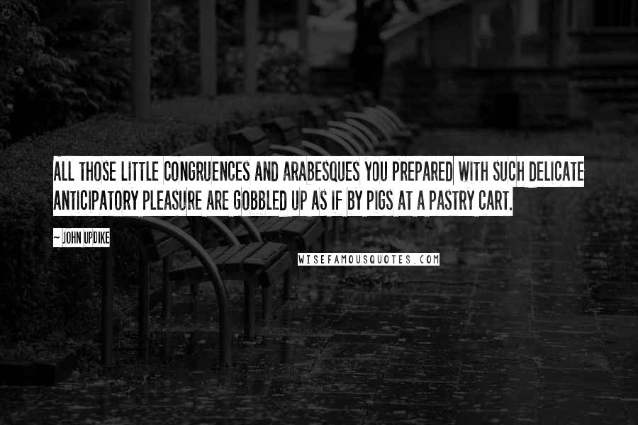 John Updike Quotes: All those little congruences and arabesques you prepared with such delicate anticipatory pleasure are gobbled up as if by pigs at a pastry cart.