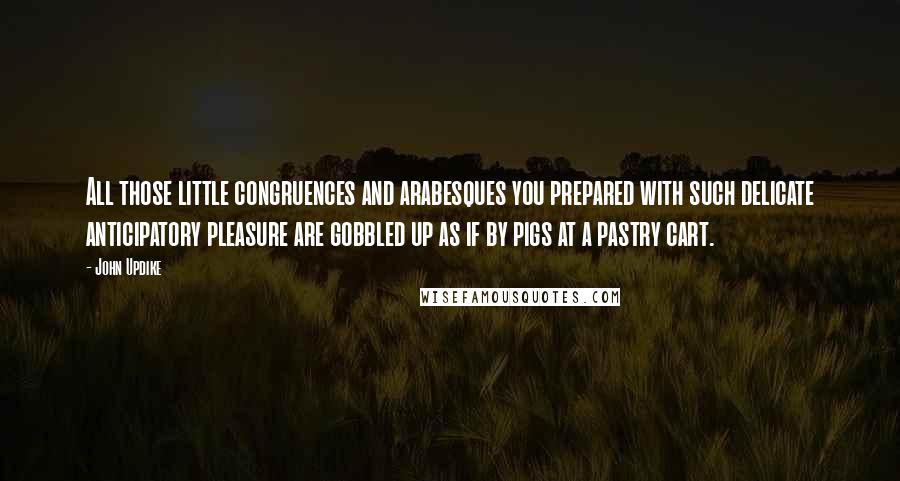 John Updike Quotes: All those little congruences and arabesques you prepared with such delicate anticipatory pleasure are gobbled up as if by pigs at a pastry cart.