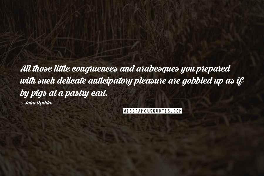 John Updike Quotes: All those little congruences and arabesques you prepared with such delicate anticipatory pleasure are gobbled up as if by pigs at a pastry cart.