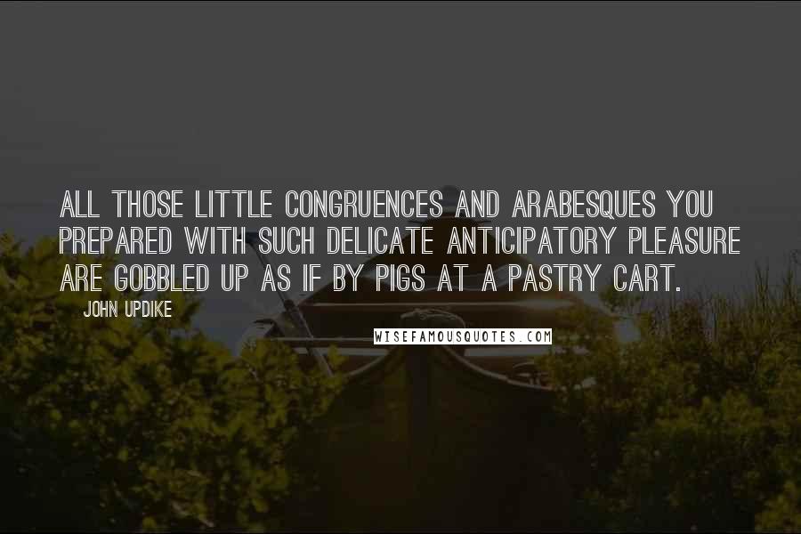 John Updike Quotes: All those little congruences and arabesques you prepared with such delicate anticipatory pleasure are gobbled up as if by pigs at a pastry cart.