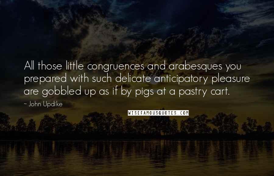 John Updike Quotes: All those little congruences and arabesques you prepared with such delicate anticipatory pleasure are gobbled up as if by pigs at a pastry cart.