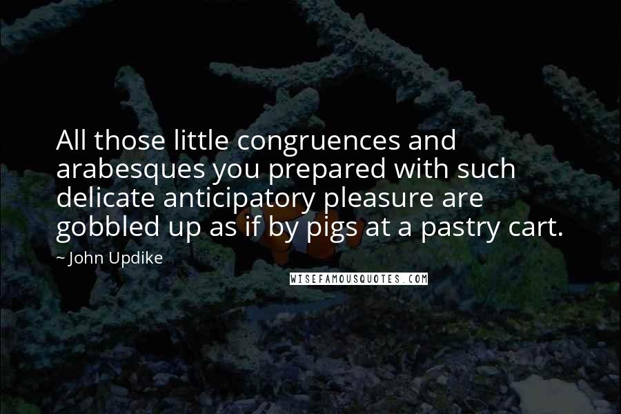 John Updike Quotes: All those little congruences and arabesques you prepared with such delicate anticipatory pleasure are gobbled up as if by pigs at a pastry cart.