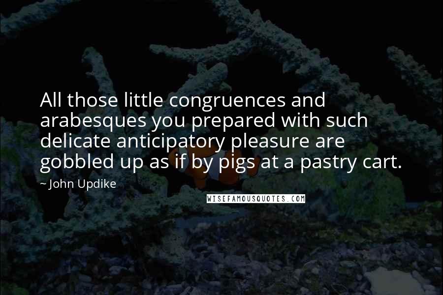 John Updike Quotes: All those little congruences and arabesques you prepared with such delicate anticipatory pleasure are gobbled up as if by pigs at a pastry cart.