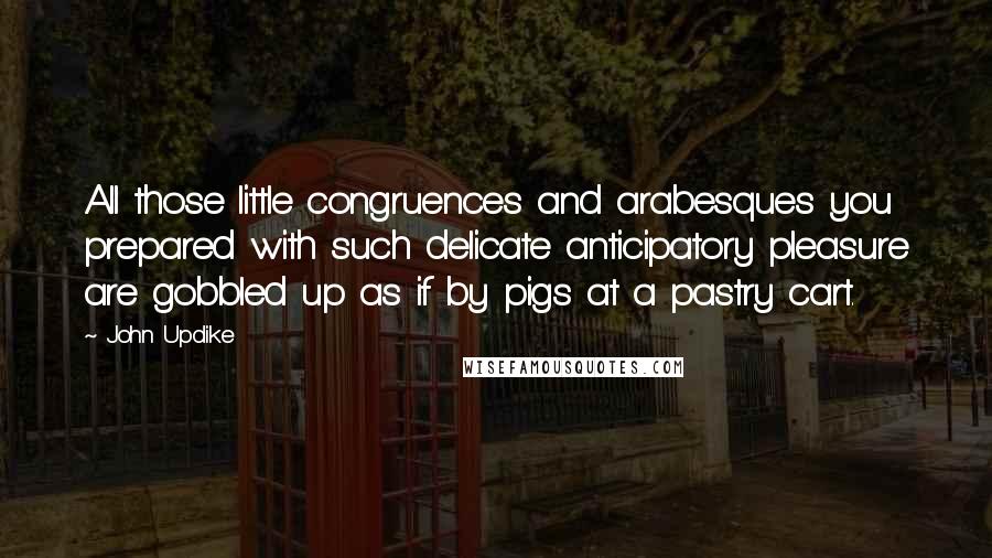 John Updike Quotes: All those little congruences and arabesques you prepared with such delicate anticipatory pleasure are gobbled up as if by pigs at a pastry cart.