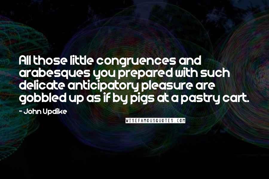 John Updike Quotes: All those little congruences and arabesques you prepared with such delicate anticipatory pleasure are gobbled up as if by pigs at a pastry cart.