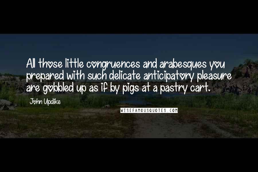 John Updike Quotes: All those little congruences and arabesques you prepared with such delicate anticipatory pleasure are gobbled up as if by pigs at a pastry cart.