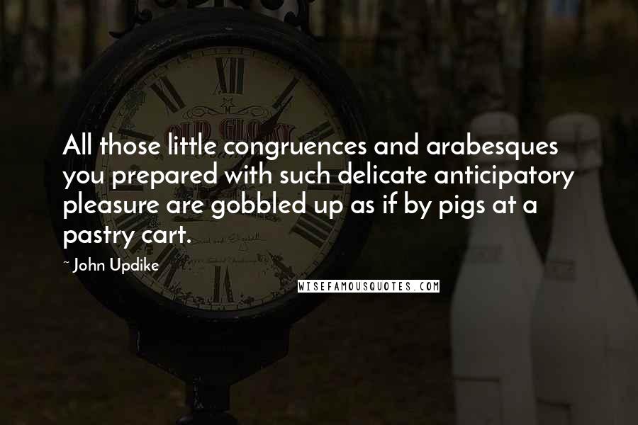 John Updike Quotes: All those little congruences and arabesques you prepared with such delicate anticipatory pleasure are gobbled up as if by pigs at a pastry cart.