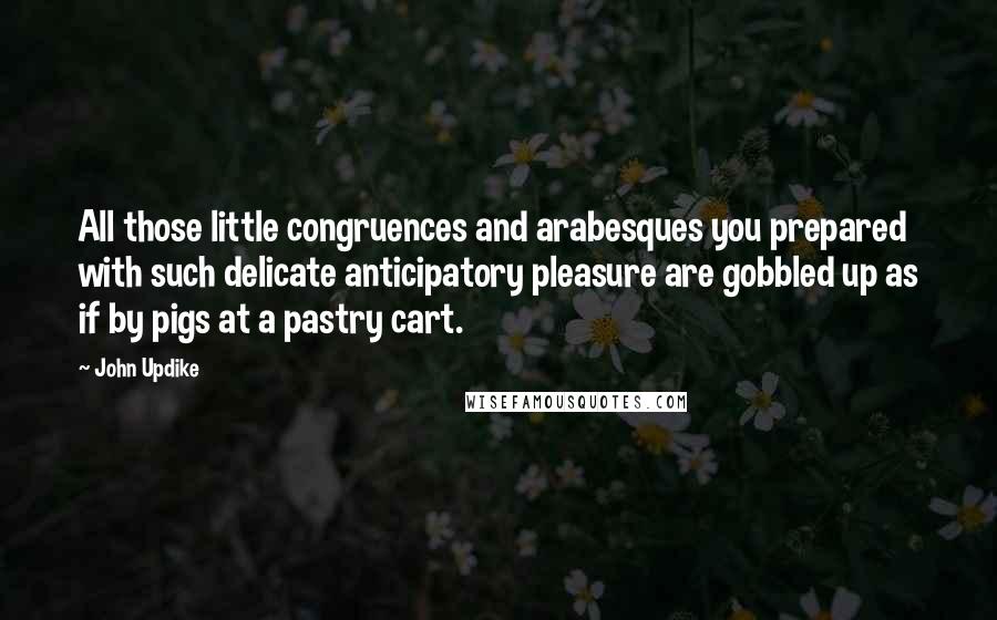 John Updike Quotes: All those little congruences and arabesques you prepared with such delicate anticipatory pleasure are gobbled up as if by pigs at a pastry cart.
