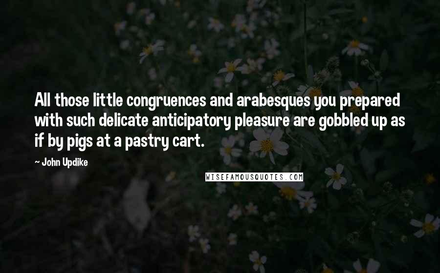 John Updike Quotes: All those little congruences and arabesques you prepared with such delicate anticipatory pleasure are gobbled up as if by pigs at a pastry cart.