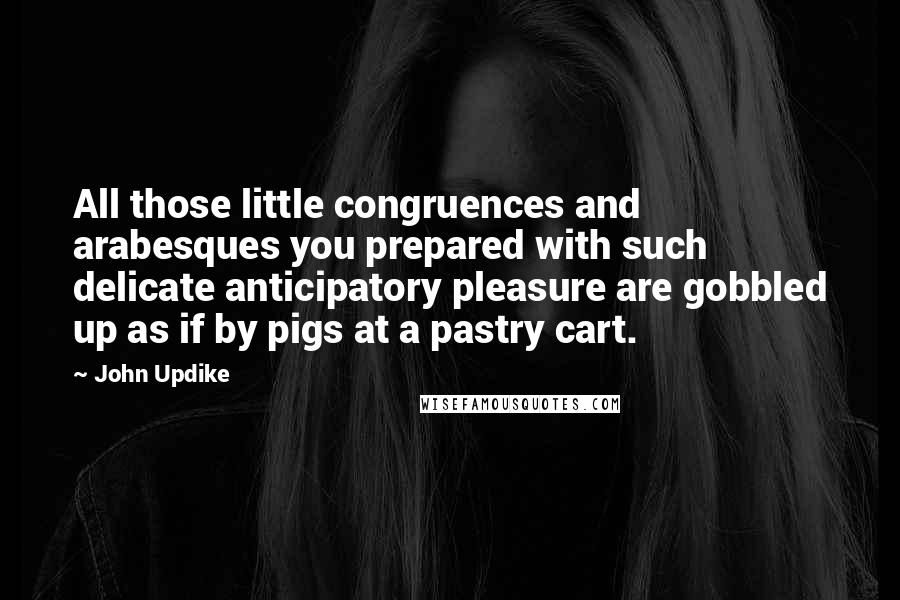 John Updike Quotes: All those little congruences and arabesques you prepared with such delicate anticipatory pleasure are gobbled up as if by pigs at a pastry cart.