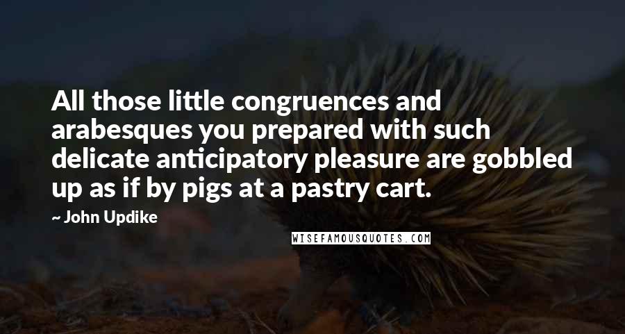 John Updike Quotes: All those little congruences and arabesques you prepared with such delicate anticipatory pleasure are gobbled up as if by pigs at a pastry cart.