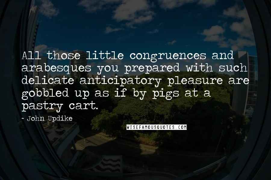 John Updike Quotes: All those little congruences and arabesques you prepared with such delicate anticipatory pleasure are gobbled up as if by pigs at a pastry cart.