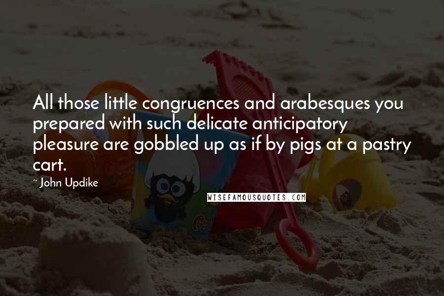 John Updike Quotes: All those little congruences and arabesques you prepared with such delicate anticipatory pleasure are gobbled up as if by pigs at a pastry cart.