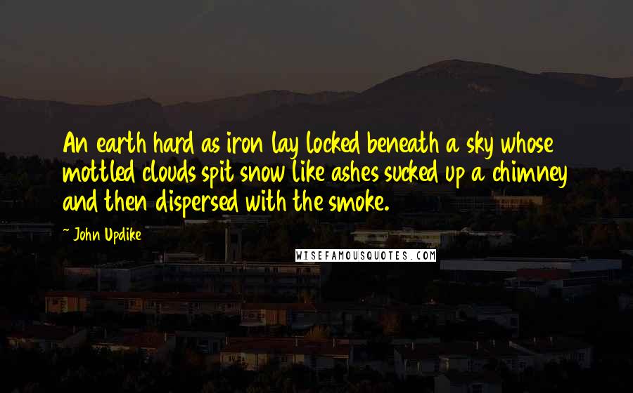 John Updike Quotes: An earth hard as iron lay locked beneath a sky whose mottled clouds spit snow like ashes sucked up a chimney and then dispersed with the smoke.