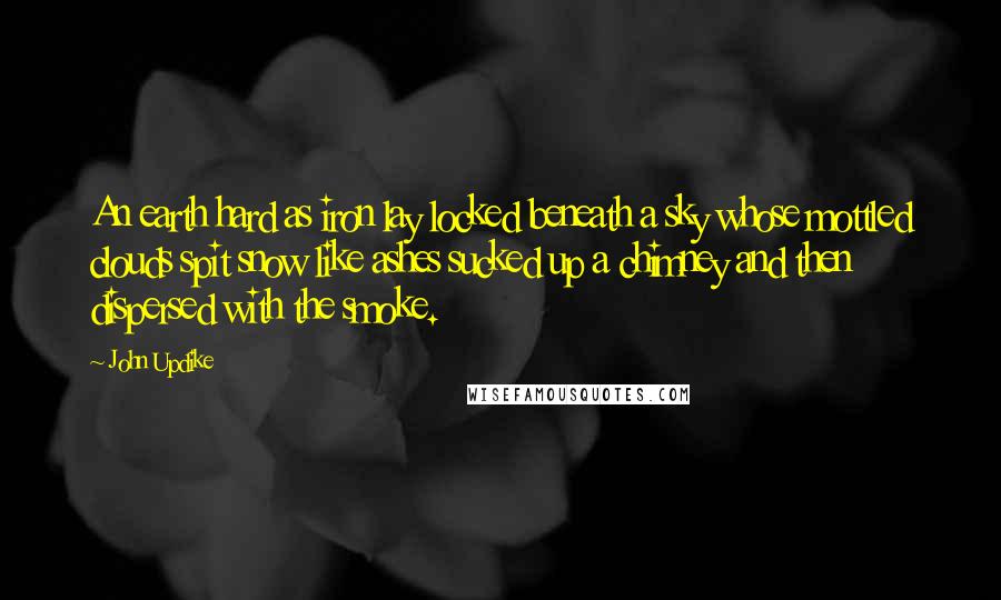 John Updike Quotes: An earth hard as iron lay locked beneath a sky whose mottled clouds spit snow like ashes sucked up a chimney and then dispersed with the smoke.