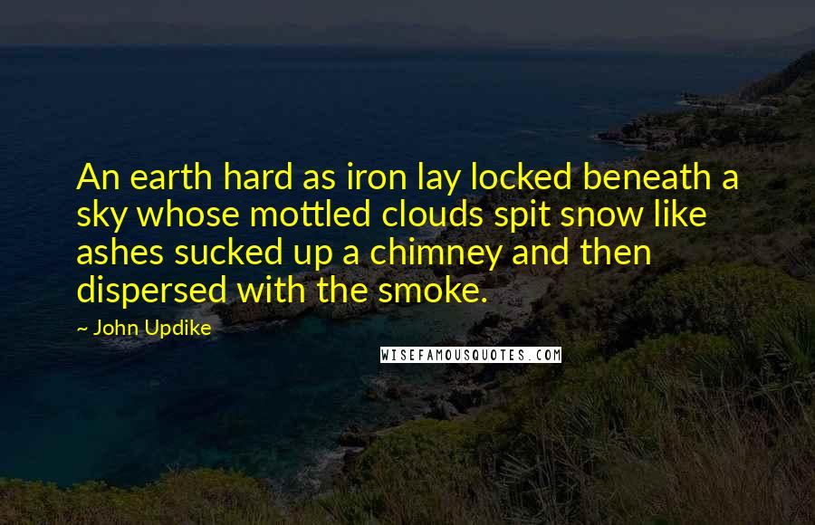 John Updike Quotes: An earth hard as iron lay locked beneath a sky whose mottled clouds spit snow like ashes sucked up a chimney and then dispersed with the smoke.