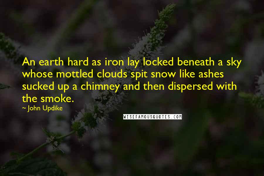 John Updike Quotes: An earth hard as iron lay locked beneath a sky whose mottled clouds spit snow like ashes sucked up a chimney and then dispersed with the smoke.